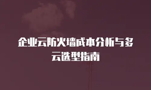 企业云防火墙成本分析与多云选型指南