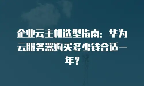 企业云主机选型指南：华为云服务器购买多少钱合适一年？