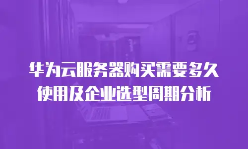 华为云服务器购买需要多久使用及企业选型周期分析