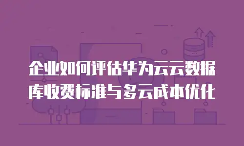 企业如何评估华为云云数据库收费标准与多云成本优化