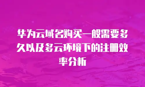 华为云域名购买一般需要多久以及多云环境下的注册效率分析