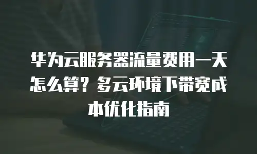 华为云服务器流量费用一天怎么算？多云环境下带宽成本优化指南