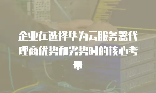 企业在选择华为云服务器代理商优势和劣势时的核心考量