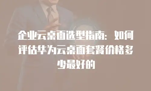 企业云桌面选型指南：如何评估华为云桌面套餐价格多少最好的