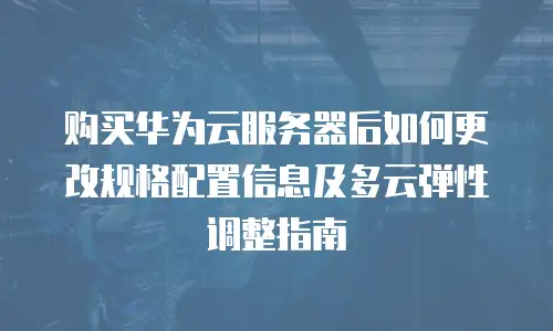 购买华为云服务器后如何更改规格配置信息及多云弹性调整指南