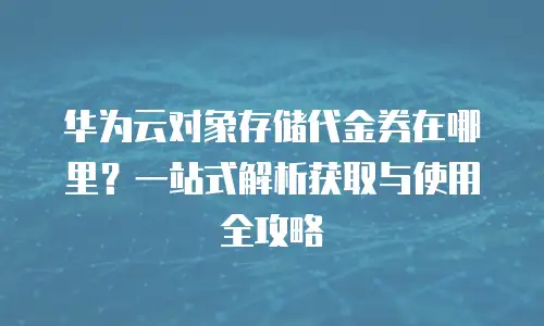 华为云对象存储代金券在哪里？一站式解析获取与使用全攻略
