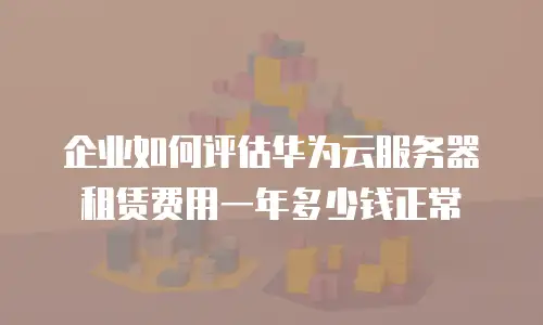 企业如何评估华为云服务器租赁费用一年多少钱正常