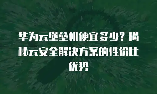 华为云堡垒机便宜多少？揭秘云安全解决方案的性价比优势