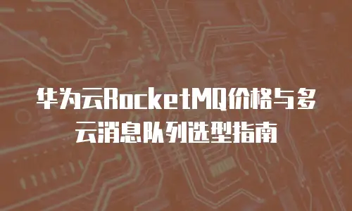 华为云RocketMQ价格与多云消息队列选型指南