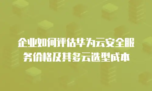 企业如何评估华为云安全服务价格及其多云选型成本
