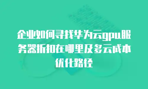 企业如何寻找华为云gpu服务器折扣在哪里及多云成本优化路径
