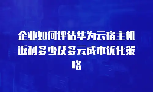 企业如何评估华为云宿主机返利多少及多云成本优化策略