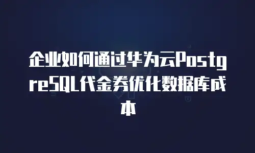 企业如何通过华为云PostgreSQL代金券优化数据库成本