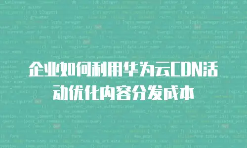 企业如何利用华为云CDN活动优化内容分发成本