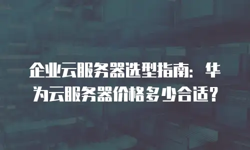 企业云服务器选型指南：华为云服务器价格多少合适？