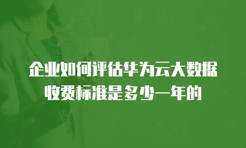 企业如何评估华为云大数据收费标准是多少一年的