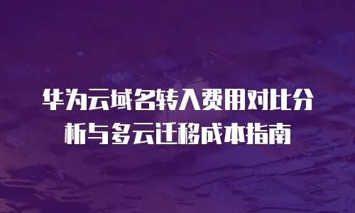 华为云域名转入费用对比分析与多云迁移成本指南
