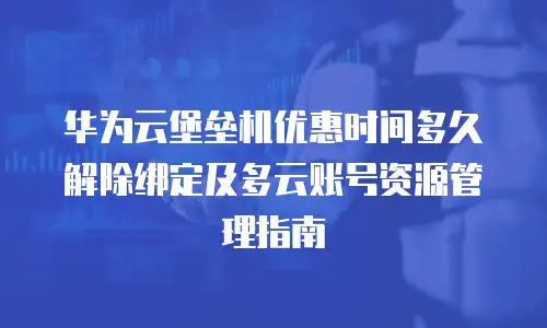 华为云堡垒机优惠时间多久解除绑定及多云账号资源管理指南