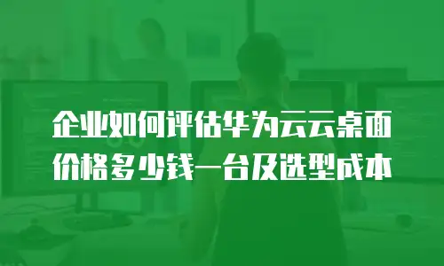 企业如何评估华为云云桌面价格多少钱一台及选型成本