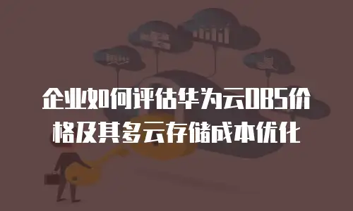 企业如何评估华为云OBS价格及其多云存储成本优化
