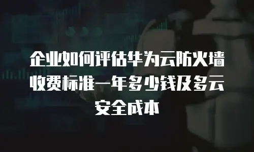 企业如何评估华为云防火墙收费标准一年多少钱及多云安全成本