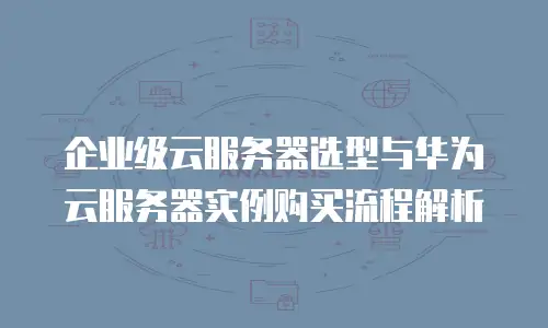 企业级云服务器选型与华为云服务器实例购买流程解析