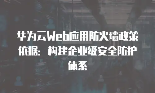 华为云Web应用防火墙政策依据：构建企业级安全防护体系