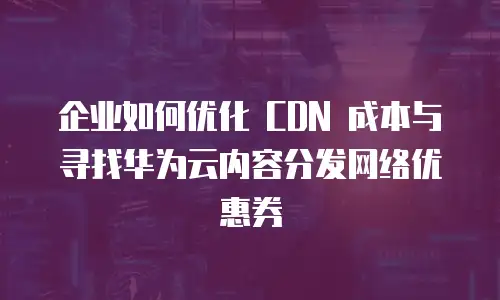 企业如何优化 CDN 成本与寻找华为云内容分发网络优惠券