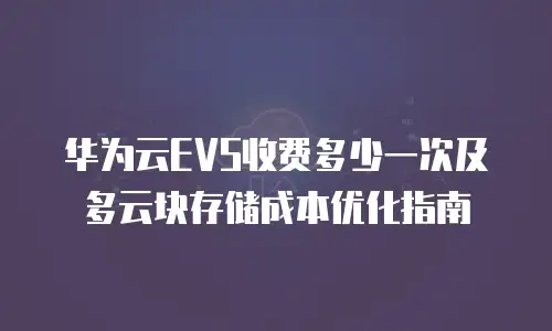 华为云EVS收费多少一次及多云块存储成本优化指南