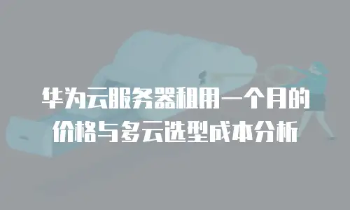 华为云服务器租用一个月的价格与多云选型成本分析