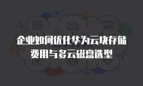 企业如何优化华为云块存储费用与多云磁盘选型