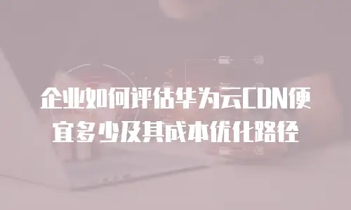 企业如何评估华为云CDN便宜多少及其成本优化路径