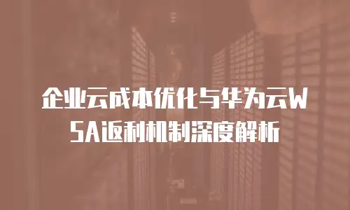 企业云成本优化与华为云WSA返利机制深度解析