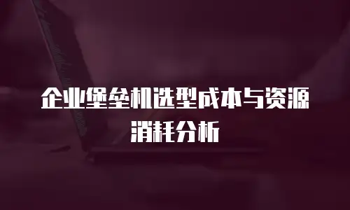 企业堡垒机选型成本与资源消耗分析