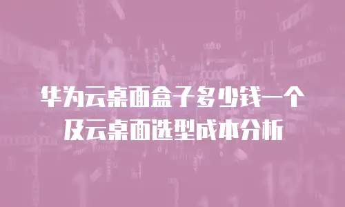 华为云桌面盒子多少钱一个及云桌面选型成本分析