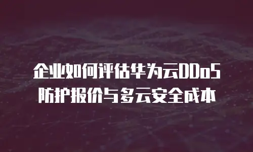 企业如何评估华为云DDoS防护报价与多云安全成本