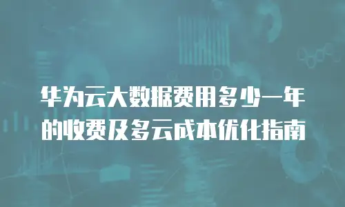 华为云大数据费用多少一年的收费及多云成本优化指南