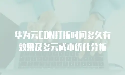 华为云CDN打折时间多久有效果及多云成本优化分析