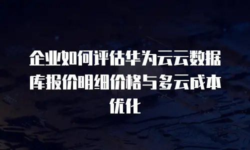 企业如何评估华为云云数据库报价明细价格与多云成本优化