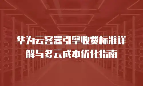 华为云容器引擎收费标准详解与多云成本优化指南