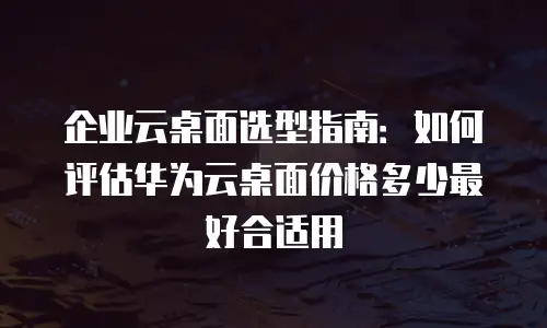 企业云桌面选型指南：如何评估华为云桌面价格多少最好合适用