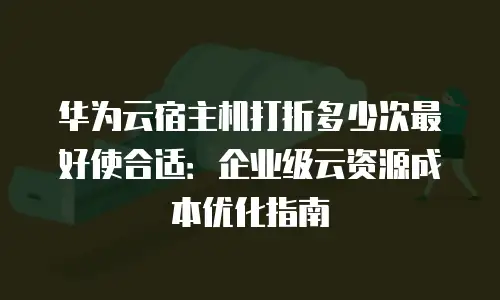 华为云宿主机打折多少次最好使合适：企业级云资源成本优化指南