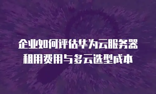 企业如何评估华为云服务器租用费用与多云选型成本