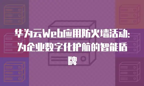 华为云Web应用防火墙活动：为企业数字化护航的智能盾牌