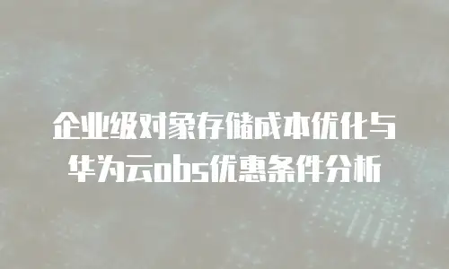 企业级对象存储成本优化与华为云obs优惠条件分析