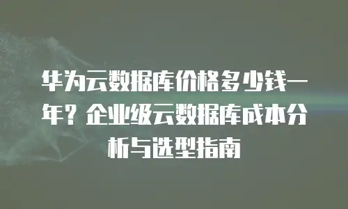 华为云数据库价格多少钱一年？企业级云数据库成本分析与选型指南