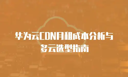 华为云CDN月租成本分析与多云选型指南