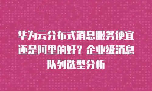华为云分布式消息服务便宜还是阿里的好？企业级消息队列选型分析
