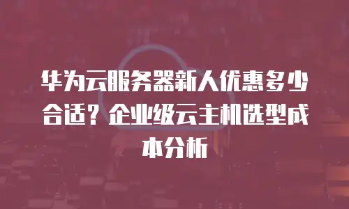 华为云服务器新人优惠多少合适？企业级云主机选型成本分析