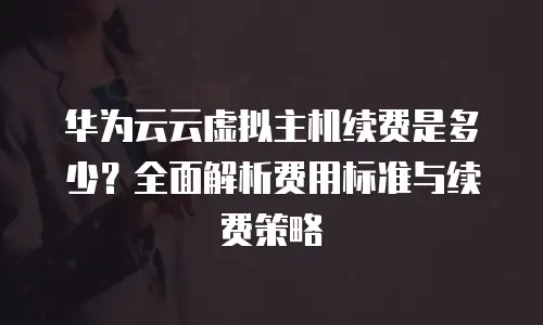 华为云云虚拟主机续费是多少？全面解析费用标准与续费策略